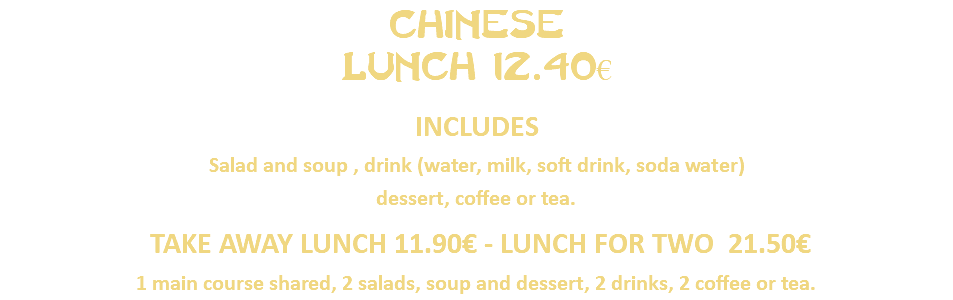CHinese Lunch 12.40€ INCLUDES Salad and soup , drink (water, milk, soft drink, soda water) dessert, coffee or tea. TAKE AWAY LUNCH 11.90€ - LUNCH FOR TWO 21.50€ 1 main course shared, 2 salads, soup and dessert, 2 drinks, 2 coffee or tea.